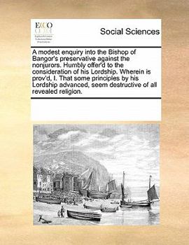 A modest enquiry into the Bishop of Bangor's preservative against the nonjurors. Humbly offer'd to the consideration of his Lordship. Wherein is ... seem destructive of all revealed religion.