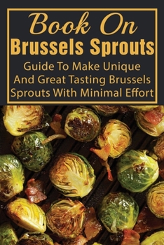 Book On Brussels Sprouts: Guide To Make Unique And Great Tasting Brussels Sprouts With Minimal Effort: How To Cook Brussel Sprouts