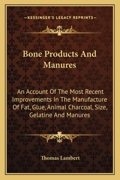 Bone Products and Manures: an Account of the Most Recent Improvements in the Manufacture of Fat, Glue, Animal Charcoal, Size, Gelatine, and Manures