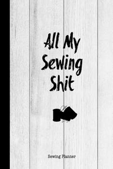 All My Sewing Shit Sewing Planner: Sewing Journal To Plan & Keep Track Of Projects Notebook