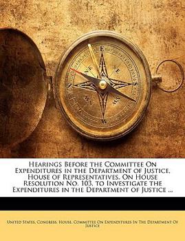 Hearings Before the Committee On Expenditures in the Department of Justice, House of Representatives, On House Resolution No. 103, to Investigate the Expenditures in the Department of Justice ...