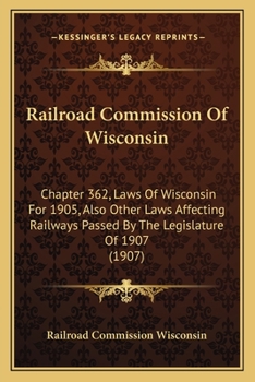 Railroad Commission Of Wisconsin: Chapter 362, Laws Of Wisconsin For 1905, Also Other Laws Affecting Railways Passed By The Legislature Of 1907