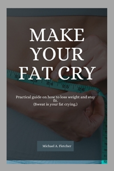 Make your fat cry: Practical guide on how to loss weight and stay fit. (Sweat is your fat crying.)
