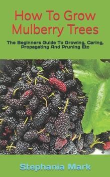 Paperback How To Grow Mulberry Trees: The Beginners Guide To Growing, Caring, Propagating And Pruning Etc Book
