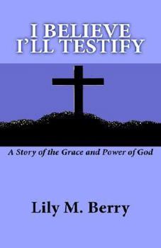 I Believe I'll Testify: A Story of the Grace and Power of God