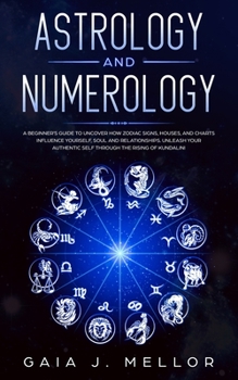 Astrology and Numerology: A Beginner's Guide to Uncover How Zodiac Signs, Houses, and Charts Influence Yourself, Soul and Relationships. Unleash your Authentic Self through the Rising of Kundalini