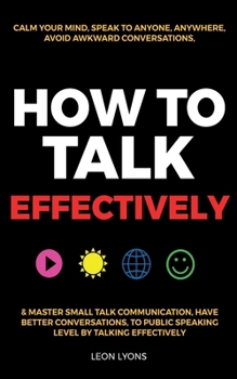 Paperback How to Talk Effectively: Calm Your Mind, Speak to Anyone, Anywhere, Avoid Awkward Conversations, & Master Small Talk Communication, Have Better Conver Book