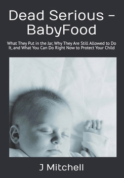 Dead Serious -BabyFood: What They Put in the Jar, Why They Are Still Allowed to Do It, and What You Can Do Right Now to Protect Your Child