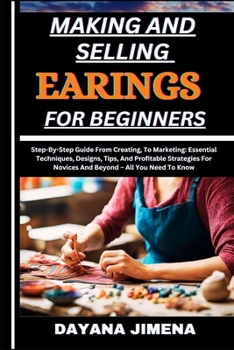 MAKING AND SELLING EARINGS FOR BEGINNERS: Step-By-Step Guide From Creating, To Marketing: Essential Techniques, Designs, Tips, And Profitable Strategies For Novices And Beyond – All You Need To Know