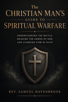 THE CHRISTIAN MAN’S GUIDE TO SPIRITUAL WARFARE: Understanding The Battle, Wearing The Armor Of God, And Standing Firm In Faith