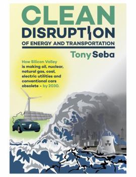 Clean Disruption of Energy and Transportation: How Silicon Valley Will Make Oil, Nuclear, Natural Gas, Coal, Electric Utilities and Conventional Cars Obsolete by 2030