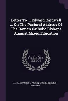Letter to ... Edward Cardwell ... on the Pastoral Address of the Roman Catholic Bishops Against Mixed Education