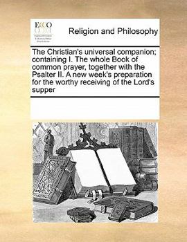 The Christian's universal companion; containing I. The whole Book of common prayer, together with the Psalter II. A new week's preparation for the worthy receiving of the Lord's supper