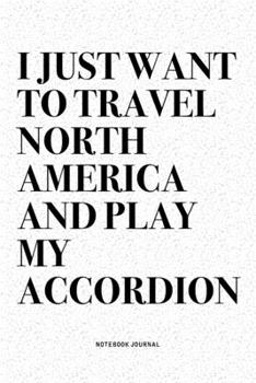 I Just Want To Travel North America And Play My Accordion: A 6x9 Inch Notebook Diary Journal With A Bold Text Font Slogan On A Matte Cover and 120 Blank Lined Pages Makes A Great Alternative To A Card