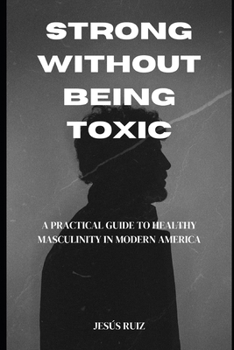 Paperback Strong Without Being Toxic: A Practical Guide to Healthy Masculinity in Modern America Book