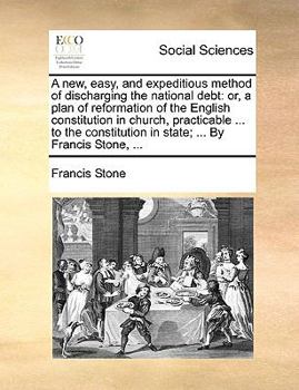 A new, easy, and expeditious method of discharging the national debt: or, a plan of reformation of the English constitution in church, practicable ... ... in state; ... By Francis Stone, ...