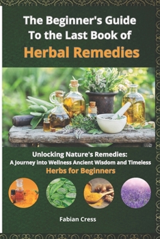 The Beginner's Guide To the Last Book of Herbal Remedies: Unlocking Nature's Remedies: A Journey into Wellness, Ancient Wisdom, and Timeless Herbs for Beginners
