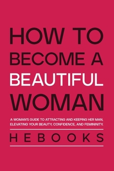 How to Become a Beautiful Woman: A Woman's Guide to Attracting and Keeping Her Man, Elevating Your Beauty, Confidence, and Femininity.