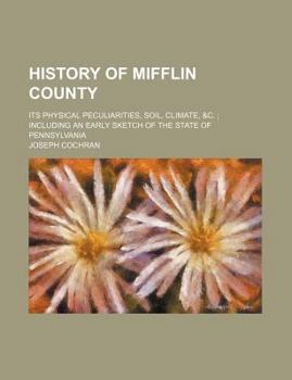 History of Mifflin County; Its Physical Peculiarities, Soil, Climate, &C. Including an Early Sketch of the State of Pennsylvania