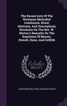 The Recent Acts Of The Wesleyan Methodist Conference, Novel, Abritrary, And Unscriptural, Strictures On The Rev. W. Horton's Remarks On The Expulsion Of Messrs. Everett, Dunn, And Griffith...