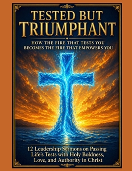 Tested but Triumphant How the Fire That Tests You Becomes the Fire That Empowers You: 12 Leadership Sermons on Passing Life’s Tests with Holy Boldness, Love, and Authority in Christ