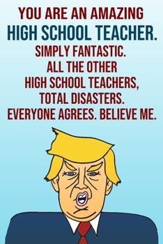 You Are An Amazing High School Teacher Simply Fantastic All the Other High School Teachers Total Disasters Everyone Agrees Believe Me: Donald Trump ... Birthday Gag Gift Idea Better Than A Card
