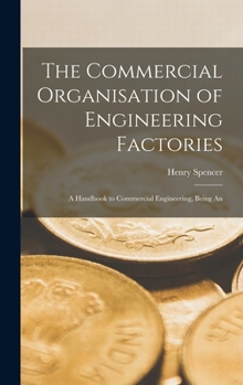 The commercial organisation of engineering factories. A handbook to commercial engineering, being an exposition of modern practice with forms and ... cashiers, and all students of indust