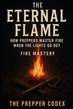 The Eternal Flame: How Preppers Master Fire When the Lights Go Out: Fire Mastery for Survival, Heating, and Bushcraft