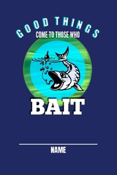 Good Things Come To Those Who Bait Name: Notebook / Journal Fishing Log Book  - Record Complete Details of Fishing Trip, Including Lures, Date, Time, ... Tide and Moon Phases, additional Notes