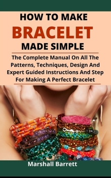 Paperback How To Make Bracelet Made Simple: The Complete Manual On All The Patterns, Techniques, Designs And Expert Guided Instructions And Steps For Making A P Book
