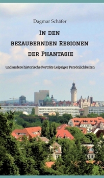 In den bezaubernden Regionen der Phantasie: und andere historische Porträts Leipziger Persönlichkeiten. Sechzehn berühmte oder auch vergessene kluge ... werden vorgestellt (German Edition)