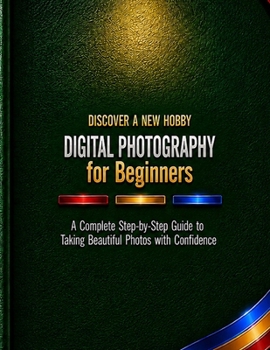 Digital Photography for Beginners: A Complete Step-by-Step Guide to Taking Beautiful Photos with Confidence (Discover a New Hobby)