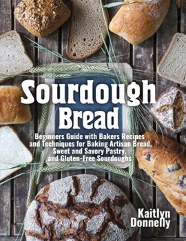 Sourdough Bread: Beginners Guide with Bakers Recipes and Techniques for Baking Artisan Bread, Sweet and Savory Pastry, and Gluten Free Sourdoughs
