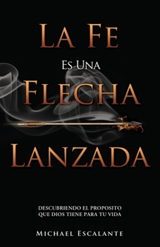 La Fe Es Una Flecha Lanzada: Descubriendo El Proposito Que Dios Tiene Para Tu Vida (Spanish Edition)