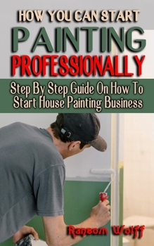 Paperback How You Can Start Painting Professionally: Step By Step Guide On How To Start House Painting Business - Projects and Techniques for Beginners and Beyo Book