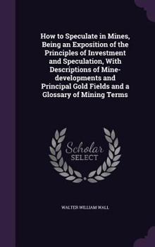 How to Speculate in Mines, Being an Exposition of the Principles of Investment and Speculation, with Descriptions of Mine-Developments and Principal Gold Fields and a Glossary of Mining Terms