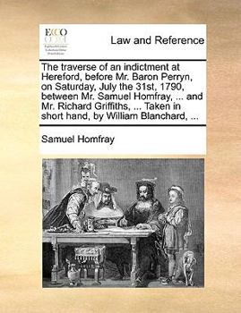 The traverse of an indictment at Hereford, before Mr. Baron Perryn, on Saturday, July the 31st, 1790, between Mr. Samuel Homfray, ... and Mr. Richard ... in short hand, by William Blanchard, ...