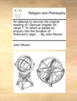 An attempt to recover the original reading of I Samuel chapter xiii. verse 1. To which is added an enquiry into the duration of Solomon's reign: ... By John Moore, ...