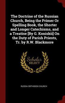 The Doctrine of the Russian Church, Being the Primer Or Spelling Book, the Shorter and Longer Catechisms, and a Treatise [By G. Koniskii] On the Duty of Parish Priests, Tr. by R.W. Blackmore