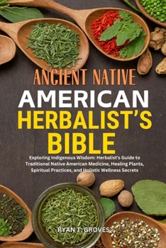 ANCIENT NATIVE AMERICAN HERBALIST’S BIBLE: Exploring Indigenous Wisdom: Herbalist's Guide to Traditional Native American Medicine, Healing Plants, Spiritual Practices, and Holistic Wellness Secrets