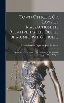 Town officer, or, Laws of Massachusetts relative to the duties of municipal officers: together with a digest of the decisions of the Supreme Judicial Court upon those subjects.