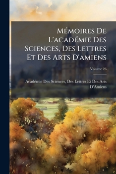 Mémoires De L'académie Des Sciences, Des Lettres Et Des Arts D'amiens, Volume 26