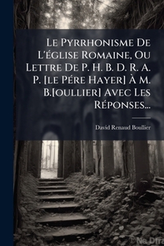 Le Pyrrhonisme de L'Eglise Romaine, Ou Lettre de P. H. B. D. R. A. P. [Le Pere Hayer] A M. B.[Oullier] Avec Les Reponses...