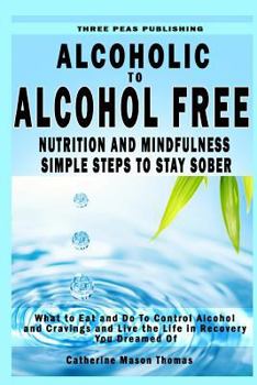 Alcoholic to Alcohol Free - Nutrition and Mindfulness Steps to Stay Sober: What to Eat to Control Alcohol and Cravings and Help You Live the Life You Dreamed of in Recovery