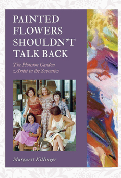 Painted Flowers Shouldn't Talk Back: The Houston Garden Artists in the Seventies - Book  of the Texas Experience, Books made possible by Sarah '84 and Mark '77 Philpy