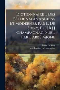 Dictionnaire ... Des P�lerinages Anciens Et Modernes, Par L. de Sivry, Et [j.B.J.] Champagnac, Publ. Par l'Abb� Migne