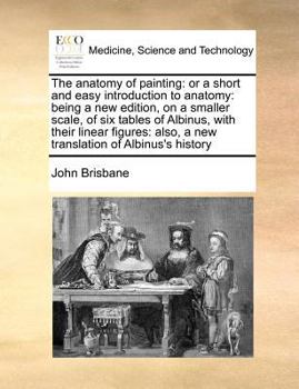 The Anatomy of Painting: Or a Short and Easy Introduction to Anatomy: Being a new Edition, on a Smaller Scale, of six Tables of Albinus, With Their ... Also, a new Translation of Albinus's History