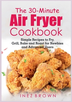 Paperback The 30-Minute Air Fryer Cookbook: Simple Recipes to Fry, Grill, Bake and Roast for Newbies and Advanced Users Book