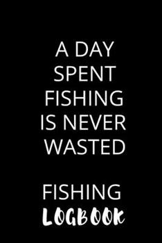 A Day Spent Fishing Is Never Wasted Fishing Logbook: Fishing Log Journal To Record Every Detail About Your Fishing Journey