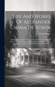 Life And Works Of Alexander Csoma De Körös: A Biography Compiled Chiefly From Hitherto Unpublished Data: With A Brief Notice Of Each Of His Published ... As Well As Of His Still Extant Manuscripts